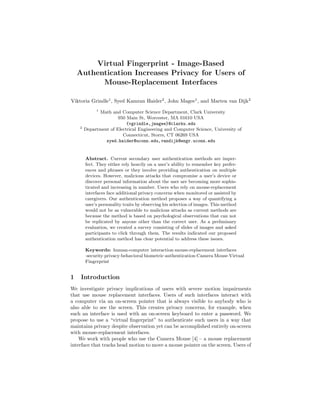 Virtual Fingerprint - Image-Based
Authentication Increases Privacy for Users of
Mouse-Replacement Interfaces
Viktoria Grindle1
, Syed Kamran Haider2
, John Magee1
, and Marten van Dijk2
1
Math and Computer Science Department, Clark University
950 Main St, Worcester, MA 01610 USA
{vgrindle,jmagee}@clarku.edu
2
Department of Electrical Engineering and Computer Science, University of
Connecticut, Storrs, CT 06269 USA
syed.haider@uconn.edu,vandijk@engr.uconn.edu
Abstract. Current secondary user authentication methods are imper-
fect. They either rely heavily on a user’s ability to remember key prefer-
ences and phrases or they involve providing authentication on multiple
devices. However, malicious attacks that compromise a user’s device or
discover personal information about the user are becoming more sophis-
ticated and increasing in number. Users who rely on mouse-replacement
interfaces face additional privacy concerns when monitored or assisted by
caregivers. Our authentication method proposes a way of quantifying a
user’s personality traits by observing his selection of images. This method
would not be as vulnerable to malicious attacks as current methods are
because the method is based on psychological observations that can not
be replicated by anyone other than the correct user. As a preliminary
evaluation, we created a survey consisting of slides of images and asked
participants to click through them. The results indicated our proposed
authentication method has clear potential to address these issues.
Keywords: human-computer interaction·mouse-replacement interfaces
·security·privacy·behavioral biometric·authentication·Camera Mouse·Virtual
Fingerprint
1 Introduction
We investigate privacy implications of users with severe motion impairments
that use mouse replacement interfaces. Users of such interfaces interact with
a computer via an on-screen pointer that is always visible to anybody who is
also able to see the screen. This creates privacy concerns, for example, when
such an interface is used with an on-screen keyboard to enter a password. We
propose to use a “virtual ﬁngerprint” to authenticate such users in a way that
maintains privacy despite observation yet can be accomplished entirely on-screen
with mouse-replacement interfaces.
We work with people who use the Camera Mouse [4] – a mouse replacement
interface that tracks head motion to move a mouse pointer on the screen. Users of
 