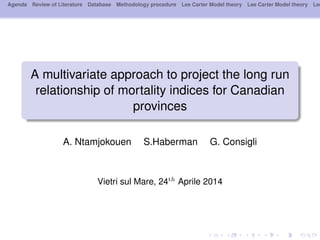 Agenda Review of Literature Database Methodology procedure Lee Carter Model theory Lee Carter Model theory Lee
A multivariate approach to project the long run
relationship of mortality indices for Canadian
provinces
A. Ntamjokouen S.Haberman G. Consigli
Vietri sul Mare, 24th
Aprile 2014
 