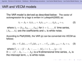 Agenda Review of Literature Database Methodology procedure Lee Carter Model theory Lee Carter Model theory Lee
VAR and VECM models
The VAR model is derived as described below: The vector of
autoregression for p lags is written in Lutkepohl(2005) as:
kt = A0 + A1kt−1 + A2kt−2 + ......Apkt−p + et (2)
where kt = (k1t, k2t, ....., kKt) for k = 1, ....., K time series,
(A0.....Ai) are the coefﬁcients and et is white noise.
According to Pfaff(2008), the VAR (p) can be converted into VECM as
follows:
∆kt = Γ1∆kt−1 + Γ2∆kt−2 + ... + Γp−1∆kt−p+1 + A0 + et (3)
where Γi = −(I − A1 − ..... − Ai), i = 1, ..., (p − 1)
Π = −(I − Ai, −... − Ap) is a N-dimensional time series, A0 is
the intercept term, et is white noise.
 