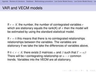 Agenda Review of Literature Database Methodology procedure Lee Carter Model theory Lee Carter Model theory Lee
VAR and VECM models
If r = K the number, the number of cointegrated variables r
which are stationary equals the rank(K) of π then the model will
be estimated by using the standard statistical model.
If r = 0 this means that there is no cointegrated relationships
relationships between the variables. The variables are
stationary if we take the take the differences of variables above.
If 0 < r < K there exists 2 matrices α and β such that Γ = αβ
There will be r cointegrating relationship or n − r common
trends. Variables into the VECM are all stationary.
 