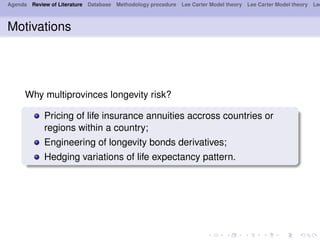 Agenda Review of Literature Database Methodology procedure Lee Carter Model theory Lee Carter Model theory Lee
Motivations
Why multiprovinces longevity risk?
Pricing of life insurance annuities accross countries or
regions within a country;
Engineering of longevity bonds derivatives;
Hedging variations of life expectancy pattern.
 