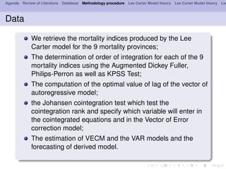 Agenda Review of Literature Database Methodology procedure Lee Carter Model theory Lee Carter Model theory Lee
Data
We retrieve the mortality indices produced by the Lee
Carter model for the 9 mortality provinces;
The determination of order of integration for each of the 9
mortality indices using the Augmented Dickey Fuller,
Philips-Perron as well as KPSS Test;
The computation of the optimal value of lag of the vector of
autoregressive model;
the Johansen cointegration test which test the
cointegration rank and specify which variable will enter in
the cointegrated equations and in the Vector of Error
correction model;
The estimation of VECM and the VAR models and the
forecasting of derived model.
 