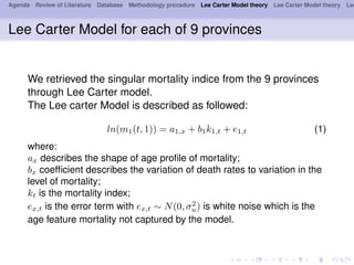 Agenda Review of Literature Database Methodology procedure Lee Carter Model theory Lee Carter Model theory Lee
Lee Carter Model for each of 9 provinces
We retrieved the singular mortality indice from the 9 provinces
through Lee Carter model.
The Lee carter Model is described as followed:
ln(m1(t, 1)) = a1,x + b1k1,t + e1,t (1)
where:
ax describes the shape of age proﬁle of mortality;
bx coefﬁcient describes the variation of death rates to variation in the
level of mortality;
kt is the mortality index;
ex,t is the error term with ex,t ∼ N(0, σ2
u) is white noise which is the
age feature mortality not captured by the model.
 