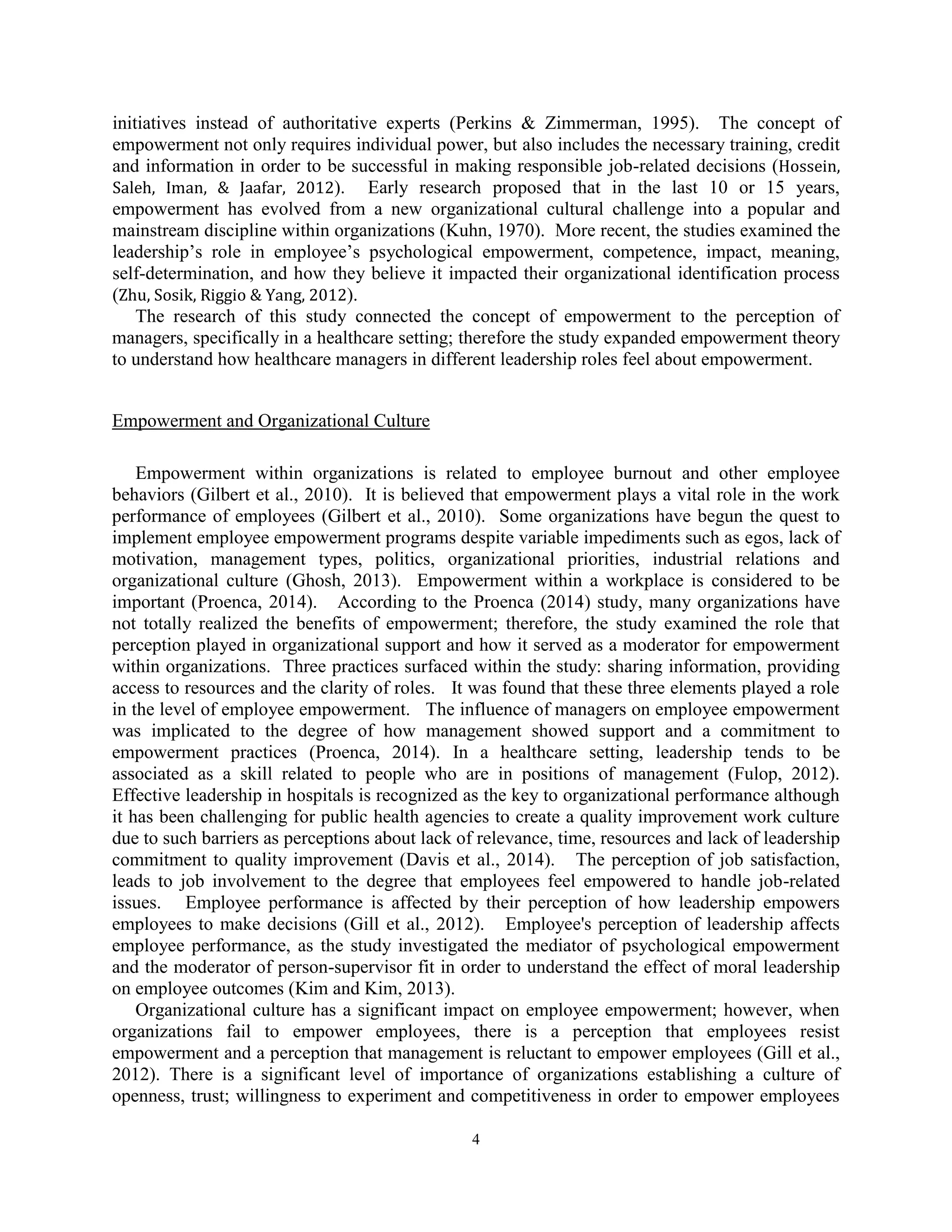 4
initiatives instead of authoritative experts (Perkins & Zimmerman, 1995). The concept of
empowerment not only requires individual power, but also includes the necessary training, credit
and information in order to be successful in making responsible job-related decisions (Hossein,
Saleh, Iman, & Jaafar, 2012). Early research proposed that in the last 10 or 15 years,
empowerment has evolved from a new organizational cultural challenge into a popular and
mainstream discipline within organizations (Kuhn, 1970). More recent, the studies examined the
leadership’s role in employee’s psychological empowerment, competence, impact, meaning,
self-determination, and how they believe it impacted their organizational identification process
(Zhu, Sosik, Riggio & Yang, 2012).
The research of this study connected the concept of empowerment to the perception of
managers, specifically in a healthcare setting; therefore the study expanded empowerment theory
to understand how healthcare managers in different leadership roles feel about empowerment.
Empowerment and Organizational Culture
Empowerment within organizations is related to employee burnout and other employee
behaviors (Gilbert et al., 2010). It is believed that empowerment plays a vital role in the work
performance of employees (Gilbert et al., 2010). Some organizations have begun the quest to
implement employee empowerment programs despite variable impediments such as egos, lack of
motivation, management types, politics, organizational priorities, industrial relations and
organizational culture (Ghosh, 2013). Empowerment within a workplace is considered to be
important (Proenca, 2014). According to the Proenca (2014) study, many organizations have
not totally realized the benefits of empowerment; therefore, the study examined the role that
perception played in organizational support and how it served as a moderator for empowerment
within organizations. Three practices surfaced within the study: sharing information, providing
access to resources and the clarity of roles. It was found that these three elements played a role
in the level of employee empowerment. The influence of managers on employee empowerment
was implicated to the degree of how management showed support and a commitment to
empowerment practices (Proenca, 2014). In a healthcare setting, leadership tends to be
associated as a skill related to people who are in positions of management (Fulop, 2012).
Effective leadership in hospitals is recognized as the key to organizational performance although
it has been challenging for public health agencies to create a quality improvement work culture
due to such barriers as perceptions about lack of relevance, time, resources and lack of leadership
commitment to quality improvement (Davis et al., 2014). The perception of job satisfaction,
leads to job involvement to the degree that employees feel empowered to handle job-related
issues. Employee performance is affected by their perception of how leadership empowers
employees to make decisions (Gill et al., 2012). Employee's perception of leadership affects
employee performance, as the study investigated the mediator of psychological empowerment
and the moderator of person-supervisor fit in order to understand the effect of moral leadership
on employee outcomes (Kim and Kim, 2013).
Organizational culture has a significant impact on employee empowerment; however, when
organizations fail to empower employees, there is a perception that employees resist
empowerment and a perception that management is reluctant to empower employees (Gill et al.,
2012). There is a significant level of importance of organizations establishing a culture of
openness, trust; willingness to experiment and competitiveness in order to empower employees
 