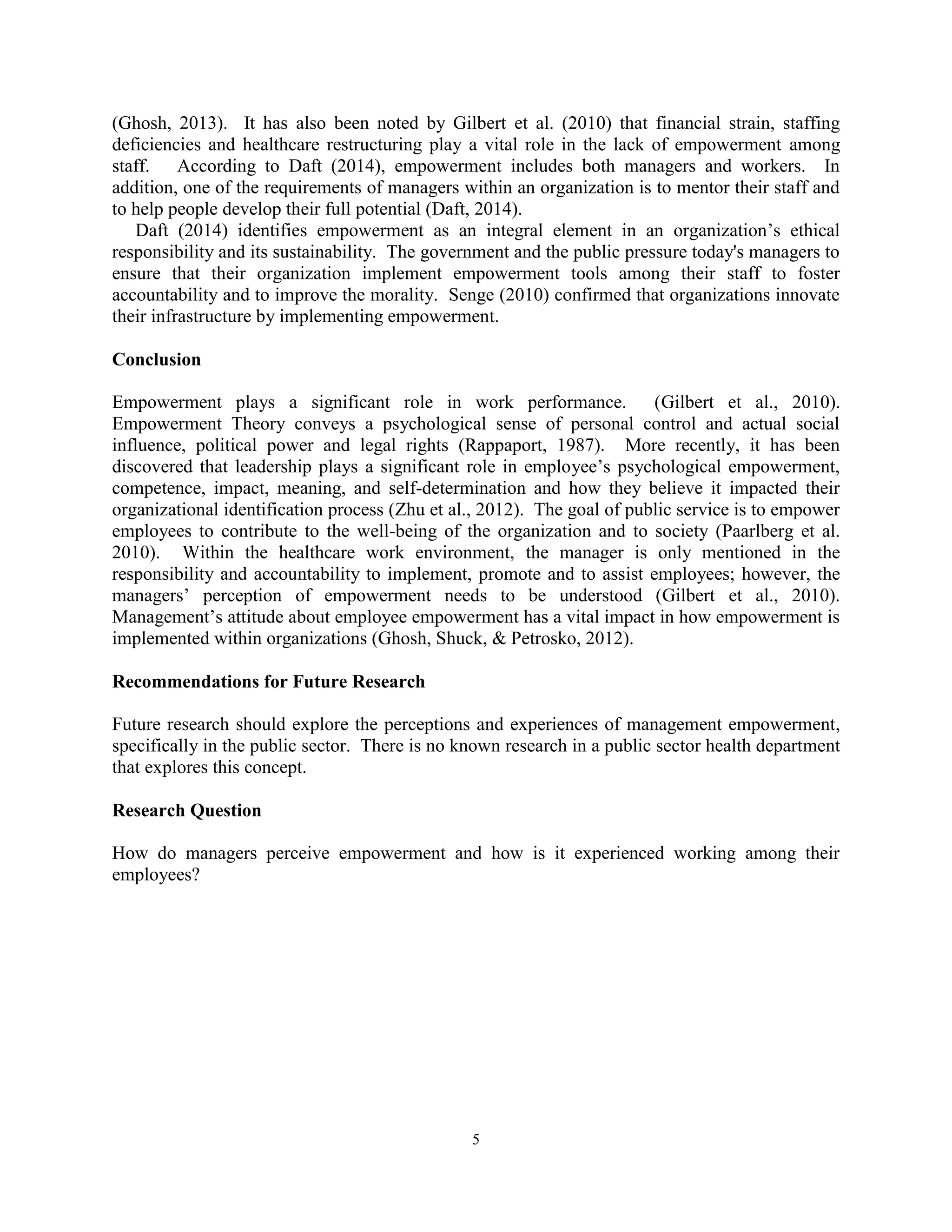 5
(Ghosh, 2013). It has also been noted by Gilbert et al. (2010) that financial strain, staffing
deficiencies and healthcare restructuring play a vital role in the lack of empowerment among
staff. According to Daft (2014), empowerment includes both managers and workers. In
addition, one of the requirements of managers within an organization is to mentor their staff and
to help people develop their full potential (Daft, 2014).
Daft (2014) identifies empowerment as an integral element in an organization’s ethical
responsibility and its sustainability. The government and the public pressure today's managers to
ensure that their organization implement empowerment tools among their staff to foster
accountability and to improve the morality. Senge (2010) confirmed that organizations innovate
their infrastructure by implementing empowerment.
Conclusion
Empowerment plays a significant role in work performance. (Gilbert et al., 2010).
Empowerment Theory conveys a psychological sense of personal control and actual social
influence, political power and legal rights (Rappaport, 1987). More recently, it has been
discovered that leadership plays a significant role in employee’s psychological empowerment,
competence, impact, meaning, and self-determination and how they believe it impacted their
organizational identification process (Zhu et al., 2012). The goal of public service is to empower
employees to contribute to the well-being of the organization and to society (Paarlberg et al.
2010). Within the healthcare work environment, the manager is only mentioned in the
responsibility and accountability to implement, promote and to assist employees; however, the
managers’ perception of empowerment needs to be understood (Gilbert et al., 2010).
Management’s attitude about employee empowerment has a vital impact in how empowerment is
implemented within organizations (Ghosh, Shuck, & Petrosko, 2012).
Recommendations for Future Research
Future research should explore the perceptions and experiences of management empowerment,
specifically in the public sector. There is no known research in a public sector health department
that explores this concept.
Research Question
How do managers perceive empowerment and how is it experienced working among their
employees?
 