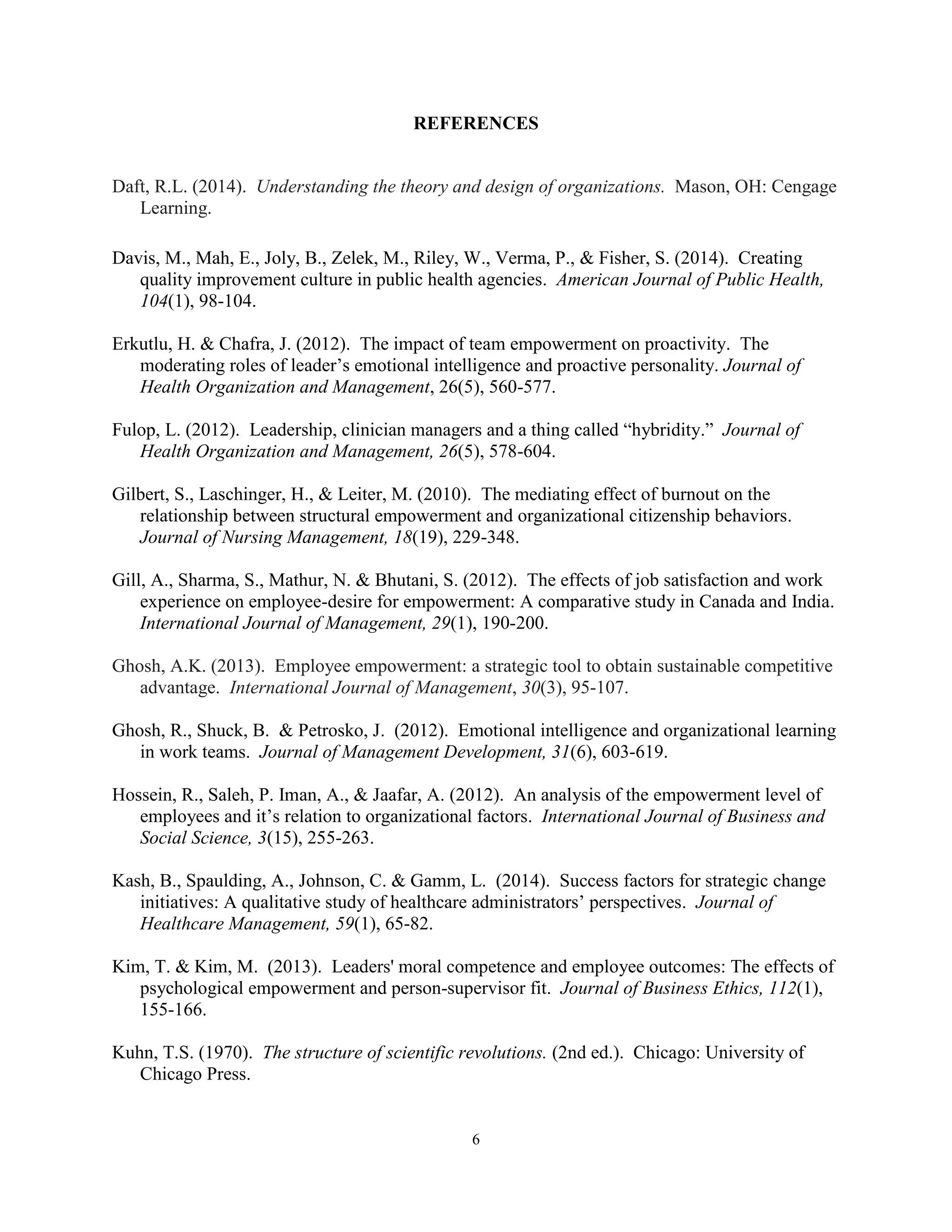 6
REFERENCES
Daft, R.L. (2014). Understanding the theory and design of organizations. Mason, OH: Cengage
Learning.
Davis, M., Mah, E., Joly, B., Zelek, M., Riley, W., Verma, P., & Fisher, S. (2014). Creating
quality improvement culture in public health agencies. American Journal of Public Health,
104(1), 98-104.
Erkutlu, H. & Chafra, J. (2012). The impact of team empowerment on proactivity. The
moderating roles of leader’s emotional intelligence and proactive personality. Journal of
Health Organization and Management, 26(5), 560-577.
Fulop, L. (2012). Leadership, clinician managers and a thing called “hybridity.” Journal of
Health Organization and Management, 26(5), 578-604.
Gilbert, S., Laschinger, H., & Leiter, M. (2010). The mediating effect of burnout on the
relationship between structural empowerment and organizational citizenship behaviors.
Journal of Nursing Management, 18(19), 229-348.
Gill, A., Sharma, S., Mathur, N. & Bhutani, S. (2012). The effects of job satisfaction and work
experience on employee-desire for empowerment: A comparative study in Canada and India.
International Journal of Management, 29(1), 190-200.
Ghosh, A.K. (2013). Employee empowerment: a strategic tool to obtain sustainable competitive
advantage. International Journal of Management, 30(3), 95-107.
Ghosh, R., Shuck, B. & Petrosko, J. (2012). Emotional intelligence and organizational learning
in work teams. Journal of Management Development, 31(6), 603-619.
Hossein, R., Saleh, P. Iman, A., & Jaafar, A. (2012). An analysis of the empowerment level of
employees and it’s relation to organizational factors. International Journal of Business and
Social Science, 3(15), 255-263.
Kash, B., Spaulding, A., Johnson, C. & Gamm, L. (2014). Success factors for strategic change
initiatives: A qualitative study of healthcare administrators’ perspectives. Journal of
Healthcare Management, 59(1), 65-82.
Kim, T. & Kim, M. (2013). Leaders' moral competence and employee outcomes: The effects of
psychological empowerment and person-supervisor fit. Journal of Business Ethics, 112(1),
155-166.
Kuhn, T.S. (1970). The structure of scientific revolutions. (2nd ed.). Chicago: University of
Chicago Press.
 