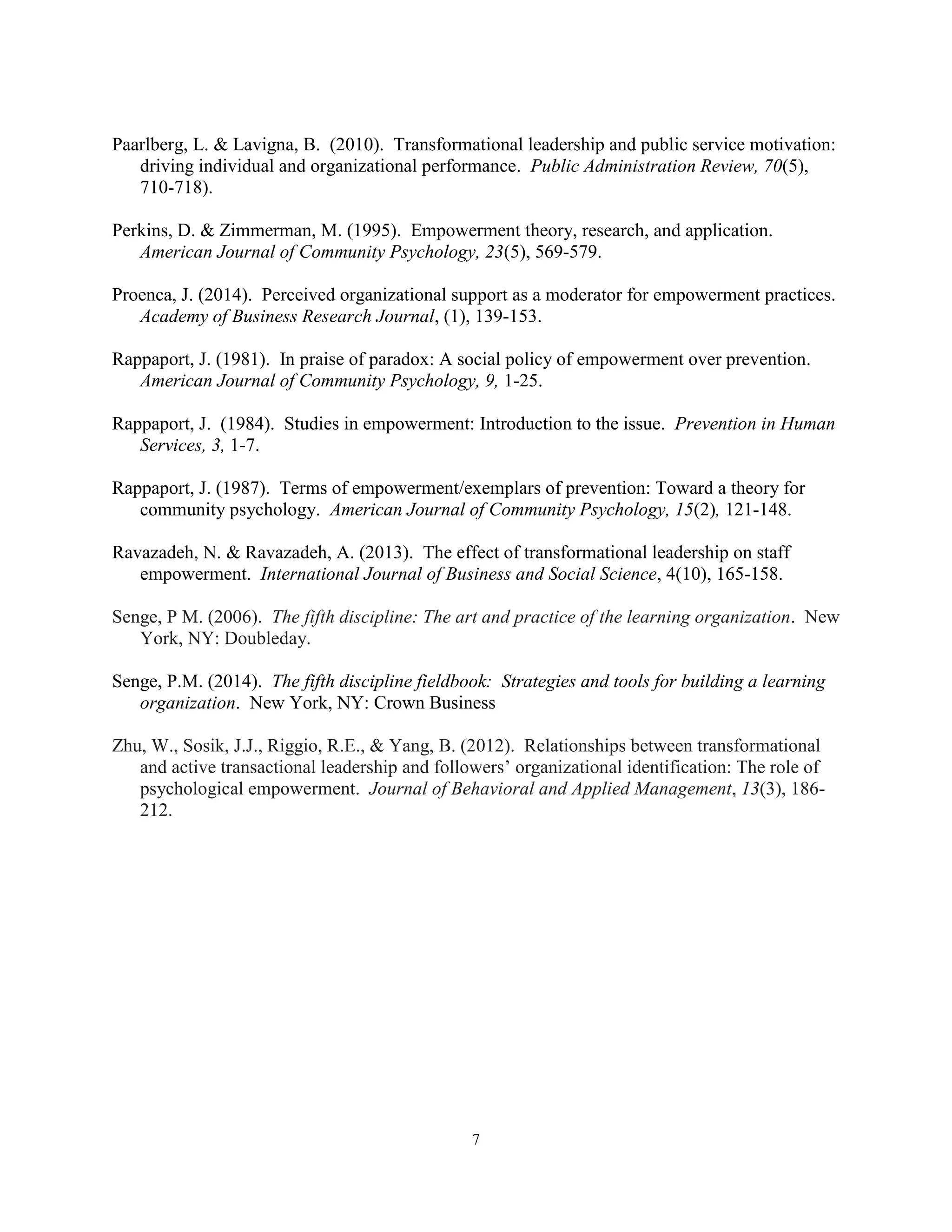 7
Paarlberg, L. & Lavigna, B. (2010). Transformational leadership and public service motivation:
driving individual and organizational performance. Public Administration Review, 70(5),
710-718).
Perkins, D. & Zimmerman, M. (1995). Empowerment theory, research, and application.
American Journal of Community Psychology, 23(5), 569-579.
Proenca, J. (2014). Perceived organizational support as a moderator for empowerment practices.
Academy of Business Research Journal, (1), 139-153.
Rappaport, J. (1981). In praise of paradox: A social policy of empowerment over prevention.
American Journal of Community Psychology, 9, 1-25.
Rappaport, J. (1984). Studies in empowerment: Introduction to the issue. Prevention in Human
Services, 3, 1-7.
Rappaport, J. (1987). Terms of empowerment/exemplars of prevention: Toward a theory for
community psychology. American Journal of Community Psychology, 15(2), 121-148.
Ravazadeh, N. & Ravazadeh, A. (2013). The effect of transformational leadership on staff
empowerment. International Journal of Business and Social Science, 4(10), 165-158.
Senge, P M. (2006). The fifth discipline: The art and practice of the learning organization. New
York, NY: Doubleday.
Senge, P.M. (2014). The fifth discipline fieldbook: Strategies and tools for building a learning
organization. New York, NY: Crown Business
Zhu, W., Sosik, J.J., Riggio, R.E., & Yang, B. (2012). Relationships between transformational
and active transactional leadership and followers’ organizational identification: The role of
psychological empowerment. Journal of Behavioral and Applied Management, 13(3), 186-
212.
 