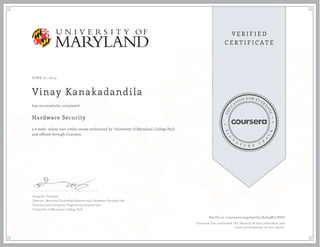 JUNE 17, 2015
Vinay Kanakadandila
Hardware Security
a 6 week online non-credit course authorized by University of Maryland, College Park
and offered through Coursera
has successfully completed
Gang Qu, Professor
Director, Maryland Embedded Systems and Hardware Security Lab
Electrical and Computer Engineering Department
University of Maryland, College Park
Verify at coursera.org/verify/A764M77DUD
Coursera has confirmed the identity of this individual and
their participation in the course.
 