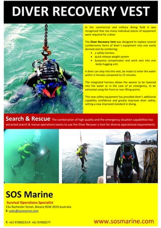 SOS Marine
Survival Operations Specialist
23a Rochester Street, Botany NSW 2019 Australia
E: sales@sosmarine.com
T: +61 97000233 F: +61 97000277 www.sosmarine.com
Search & Rescue The combination of high quality and the emergency situation capabilities has
attracted search & rescue operations teams to use the Diver Recover y Vest for diverse operational requirements
DIVER RECOVERY VEST
In the commercial and military diving field it was
recognised that too many individual pieces of equipment
were required for a diver
The Diver Recovery Vest was designed to replace several
cumbersome items of diver`s equipment into one easily
donned vest by combining;
• a safety harness
• quick-release weight system
• buoyancy compensator and work vest into one
body-hugging unit.
A diver can step into this vest, be ready to enter the water
within 2 minutes compared to 15 minutes.
The integrated harness allows the wearer to be lowered
into the water or in the case of an emergency, to be
extracted using the front or rear lifting points.
This new safety equipment has provided diver’s additional
capability confidence and greatly improves diver safety,
setting a new improved standard in diving.
 