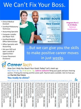 We Can’t Fix Your Boss.
…But we can give you the skills
to make positive career moves
in just weeks.
We’re a proud division of Anthem Education , located inside Florida Career College: 6600 Youngerman Circle, Orange Park, FL 32244
How Can I Help You Reach Your Goals Today? Let’s meet up:
Mon-Thurs 8a - 8p, Fri & Sat 9a - 5p, walk-ins welcome! Bring your goals and your cheering
section. I’ll bring the training and the career path. Payment plans available. Ask me how you
can Pay Into Your Future.
You ready to shine?
Programs Run 2
to 15 Weeks
National
Certifications
• Clinical Medical
Assistant
• Certified Phlebotomy
Technician
• Accounting Specialist
• Computer Installer
and Repair Tech
• Certified Medical
Office Administrator
• Office Specialist with
Accounting
• Get your GED and
open a world of
opportunities!
• Career Placement
Assistance
PamelaJordan904-440-2486
pjordan@anthem.edu
www.careertechfl.com
Bemoremarketableinweeks.
CareerPlacementServicesAvailable
PamelaJordan904-440-2486
pjordan@anthem.edu
www.careertechfl.com
Bemoremarketableinweeks.
CareerPlacementServicesAvailable
PamelaJordan904-440-2486
pjordan@anthem.edu
www.careertechfl.com
Bemoremarketableinweeks.
CareerPlacementServicesAvailable
PamelaJordan904-440-2486
pjordan@anthem.edu
www.careertechfl.com
Bemoremarketableinweeks.
CareerPlacementServicesAvailable
PamelaJordan904-440-2486
pjordan@anthem.edu
www.careertechfl.com
Bemoremarketableinweeks.
CareerPlacementServicesAvailable
PamelaJordan904-440-2486
pjordan@anthem.edu
www.careertechfl.com
Bemoremarketableinweeks.
CareerPlacementServicesAvailable
PamelaJordan904-440-2486
pjordan@anthem.edu
www.careertechfl.com
Bemoremarketableinweeks.
CareerPlacementServicesAvailable
 