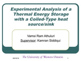 08/16/16 1
Experimental Analysis of a
Thermal Energy Storage
with a Coiled-Type heat
source/sink
Vamsi Ram Athuluri
Supervisor: Kamran Siddiqui
 