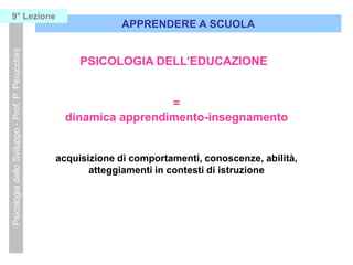 =
dinamica apprendimento-insegnamento
acquisizione di comportamenti, conoscenze, abilità,
atteggiamenti in contesti di istruzione
APPRENDERE A SCUOLA
PsicologiadelloSviluppo-Prof.P.Perucchini9° Lezione
PSICOLOGIA DELL’EDUCAZIONE
 