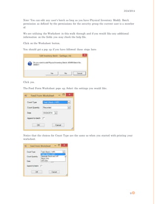 3/24/2014
9
Note: You can edit any user's batch as long as you have Physical Inventory Modify Batch
permission as defined by the permissions for the security group the current user is a member
of.
We are utilizing the Worksheet in this walk through and if you would like any additional
information on the fields you may check the help file.
Click on the Worksheet button.
You should get a pop up if you have followed these steps here.
Click yes.
The Feed Form Worksheet pops up. Select the settings you would like.
Notice that the choices for Count Type are the same as when you started with printing your
worksheet.
 