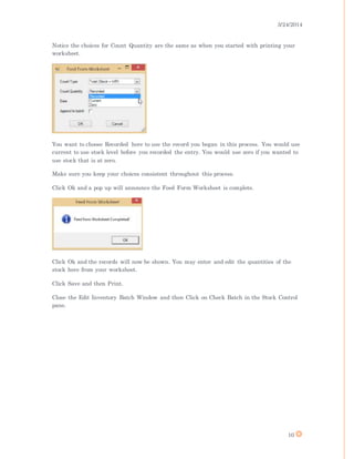 3/24/2014
10
Notice the choices for Count Quantity are the same as when you started with printing your
worksheet.
You want to choose Recorded here to use the record you began in this process. You would use
current to use stock level before you recorded the entry. You would use zero if you wanted to
use stock that is at zero.
Make sure you keep your choices consistent throughout this process.
Click Ok and a pop up will announce the Feed Form Worksheet is complete.
Click Ok and the records will now be shown. You may enter and edit the quantities of the
stock here from your worksheet.
Click Save and then Print.
Close the Edit Inventory Batch Window and then Click on Check Batch in the Stock Control
pane.
 