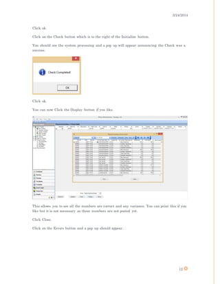 3/24/2014
12
Click ok.
Click on the Check button which is to the right of the Initialize button.
You should see the system processing and a pop up will appear announcing the Check was a
success.
Click ok.
You can now Click the Display button if you like.
This allows you to see all the numbers are correct and any variance. You can print this if you
like but it is not necessary as these numbers are not posted yet.
Click Close.
Click on the Errors button and a pop up should appear.
 
