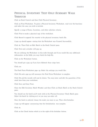 3/24/2014
15
PHYSICAL INVENTORY TEXT ONLY SUMMARY WALK
THROUGH
Click on Stock Control and then Click Physical Inventory.
Click on Print Worksheet. To print a Physical Inventory Worksheet, read over the functions
and select the ones you wish to include.
Specify a range of Items, Locations, and other selection criteria.
Click Print to make a physical copy of the worksheet.
Click Record to append the records to the physical inventory batch file.
A pop up should appear stating that the Worksheet was Created Successfully.
Click ok. Then Click on Edit Batch in the Stock Control pane.
Click New and a window will pop up.
We are utilizing the Worksheet in this walk through and if you would like any additional
information on the fields you may check the help file.
Click on the Worksheet button.
You should get a pop up if you have followed these steps here.
Click yes.
The Feed Form Worksheet pops up. Select the settings you would like.
Click Ok and a pop up will announce the Feed Form Worksheet is complete.
Click Ok and the records will now be shown. You may enter and edit the quantities of the
stock here from your worksheet.
Click Save and then Print.
Close the Edit Inventory Batch Window and then Click on Check Batch in the Stock Control
pane.
You should see the batch you’ll work with in the Physical Inventory Check Batch pane.
Select the batch by clicking on it or you may use select all.
Once the batch is selected choose the mode you want to use. Then click Initialize.
A pop up will appear announcing that the Initialization was complete.
Click ok.
Click on the Check button which is to the right of the Initialize button.
 