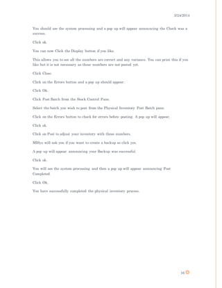 3/24/2014
16
You should see the system processing and a pop up will appear announcing the Check was a
success.
Click ok.
You can now Click the Display button if you like.
This allows you to see all the numbers are correct and any variance. You can print this if you
like but it is not necessary as these numbers are not posted yet.
Click Close.
Click on the Errors button and a pop up should appear.
Click Ok.
Click Post Batch from the Stock Control Pane.
Select the batch you wish to post from the Physical Inventory Post Batch pane.
Click on the Errors button to check for errors before posting. A pop up will appear.
Click ok.
Click on Post to adjust your inventory with these numbers.
MISys will ask you if you want to create a backup so click yes.
A pop up will appear announcing your Backup was successful.
Click ok.
You will see the system processing and then a pop up will appear announcing Post
Completed.
Click Ok.
You have successfully completed the physical inventory process.
 