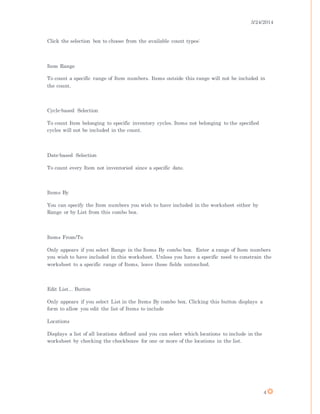 3/24/2014
4
Click the selection box to choose from the available count types:
Item Range
To count a specific range of Item numbers. Items outside this range will not be included in
the count.
Cycle-based Selection
To count Item belonging to specific inventory cycles. Items not belonging to the specified
cycles will not be included in the count.
Date-based Selection
To count every Item not inventoried since a specific date.
Items By
You can specify the Item numbers you wish to have included in the worksheet either by
Range or by List from this combo box.
Items From/To
Only appears if you select Range in the Items By combo box. Enter a range of Item numbers
you wish to have included in this worksheet. Unless you have a specific need to constrain the
worksheet to a specific range of Items, leave these fields untouched.
Edit List... Button
Only appears if you select List in the Items By combo box. Clicking this button displays a
form to allow you edit the list of Items to include
Locations
Displays a list of all locations defined and you can select which locations to include in the
worksheet by checking the checkboxes for one or more of the locations in the list.
 