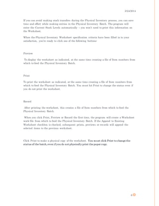 3/24/2014
6
If you can avoid making stock transfers during the Physical Inventory process, you can save
time and effort while making entries in the Physical Inventory Batch. The program will
enter the Current Stock Levels automatically – you won’t need to print this information on
the Worksheet.
When the Physical Inventory Worksheet specification criteria have been filled in to your
satisfaction, you’re ready to click one of the following buttons:
Preview
To display the worksheet as indicated, at the same time creating a file of Item numbers from
which to feed the Physical Inventory Batch.
Print
To print the worksheet as indicated, at the same time creating a file of Item numbers from
which to feed the Physical Inventory Batch. You must hit Print to change the status even if
you do not print the worksheet.
Record
After printing the worksheet, this creates a file of Item numbers from which to feed the
Physical Inventory Batch.
When you click Print, Preview or Record the first time, the program will create a Worksheet
work-file from which to feed the Physical Inventory Batch. If the Append to Existing
Worksheet checkbox is checked, subsequent prints, previews or records will append the
selected items to the previous worksheet.
Click Print to make a physical copy of the worksheet. You must click Print to change the
status of the batch, even if you do not physically print the paper copy.
 