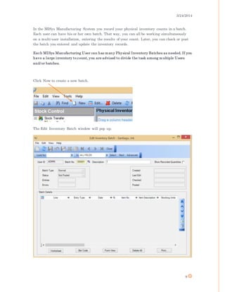 3/24/2014
8
In the MISys Manufacturing System you record your physical inventory counts in a batch.
Each user can have his or her own batch. That way, you can all be working simultaneously
on a multi-user installation, entering the results of your count. Later, you can check or post
the batch you entered and update the inventory records.
Each MISys Manufacturing User can has many Physical Inventory Batches as needed. If you
have a large inventory to count, you are advised to divide the task among multiple Users
and/or batches.
Click New to create a new batch.
The Edit Inventory Batch window will pop up.
 