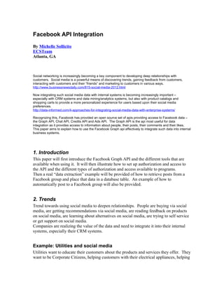 Facebook API Integration
By Michelle Sollicito
ECSTeam
Atlanta, GA
Social networking is increasingly becoming a key component to developing deep relationships with
customers. Social media is a powerful means of discovering trends, gaining feedback from customers,
interacting with customers and their “friends” and marketing to customers in various ways.
http://www.businessnewsdaily.com/815-social-media-2012.html
Now integrating such social media data with internal systems is becoming increasingly important –
especially with CRM systems and data mining/analytics systems, but also with product catalogs and
shopping carts to provide a more personalized experience for users based upon their social media
preferences.
http://data-informed.com/4-approaches-for-integrating-social-media-data-with-enterprise-systems/
Recognizing this, Facebook has provided an open source set of apis providing access to Facebook data –
the Graph API, Chat API, Credits API and Ads API. The Graph API is the api most useful for data
integration as it provides access to information about people, their posts, their comments and their likes.
This paper aims to explain how to use the Facebook Graph api effectively to integrate such data into internal
business systems.
1. Introduction
This paper will first introduce the Facebook Graph API and the different tools that are
available when using it. It will then illustrate how to set up authorization and access to
the API and the different types of authorization and access available to programs.
Then a real “data extraction” example will be provided of how to retrieve posts from a
Facebook group and place that data in a database table. An example of how to
automatically post to a Facebook group will also be provided.
2. Trends
Trend towards using social media to deepen relationships. People are buying via social
media, are getting recommendations via social media, are reading feedback on products
on social media, are learning about alternatives on social media, are trying to self service
or get support on social media.
Companies are realizing the value of the data and need to integrate it into their internal
systems, especially their CRM systems.
Example: Utilities and social media
Utilities want to educate their customers about the products and services they offer. They
want to be Corporate Citizens, helping customers with their electrical appliances, helping
 