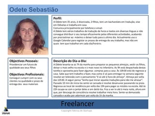 Odete Sebastião
(Foto)
Perfil:
A Odete tem 35 anos, é divorciada, 2 filhos, tem um bacharelato em tradução, vive
em Odivelas e trabalha em casa.
Comunica principalmente por telefone e email.
A Odete tem vários trabalhos de tradução de livros e textos em diversas línguas e não
consegue distribuir o seu tempo eficazmente pelas diferentes actividades, acabando
por procrastinar ao máximo e deixar tudo para o ultimo dia. Actualmente usa o
Google Calendar para registar os prazos de entrega do seu trabalho, mas não em
quais tem que trabalhar em cada dia/horário.
Objectivos Pessoais:
Providenciar um futuro de
qualidade aos seus filhos
Objectivos Profissionais:
Conseguir cumprir com os seus
clientes na qualidade e prazo de
entrega dos seus materiais
Descrição do Dia-a-Dia:
A Odete levanta-se as 7h da manha para preparar os pequenos almoços, vestir os filhos,
deixar o mais velho na escola e o mais novo no infantário. As 9h está despachada destas
tarefas e aproveita para fazer algumas compras para a casa. Às 10h30 está de regresso a
casa. Sabe que tem trabalho a fazer, mas como é só para entregar na semana seguinte
resolve ver televisão com o pensamento “é só até à hora de almoço”. Almoça por volta
das 12h30. A seguir pensa “tenho que iniciar aquelas traduções para não me atrasar”.
Passado 10 min de inicia-las sente-se cansada e resolve desanuviar passeando na praia.
Regressa ao local de residência por volta das 19h para pegar os miúdos na escola. Até às
22h ocupa-se com o jantar deles e em deitá-los. Fica a ver tv até à meia noite, altura em
que, por descargo de consciência resolve trabalhar meia hora. Sente-se demasiado
cansada e acaba por adormcer por volta da 1h da manha.
Freelancer
Copyright Fábrica de Startups
 
