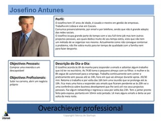 Josefino Antunes
Perfil:
O Josefino tem 37 anos de idade, é casado e mestre em gestão de empresas.
Trabalha em Lisboa e vive em Cascais.
Comunica presencialmente, por email e por telefone, sendo que não é grande adepto
das redes sociais.
O Josefino ocupa grande parte do tempo com o seu full-time job mas tem outros
projectos pessoais, aos quais dedica muito do seu tempo extra, visto que não tem
um método de se organizar nos mesmo. Actualmente como não consegue contornar
o problema, não lhe sobra muito para ter tempo de qualidade com a família nem
para fazer desporto.
Objectivos Pessoais:
Comprar uma vivenda e um
descapotável
Objectivos Profissionais:
Subir na carreira, abrir um negócio
próprio
Descrição do Dia-a-Dia:
O Josefino acorda às 6h da manha para responder a emails e adiantar algum trabalho
que irá ter no escritório. As 7h30 toma o pequeno almoço com os filhos e mulher e às
8h segue de automovel para o emprego. Trabalha continuamente sem comer e
praticamente sem pausas até as 14h, hora em que vai almoçar durante aprox. 20/30
min. Retoma o trabalho e por volta das 16h tem uma reunião que se prolonga até às
19h. Fica mais uma hora a responder aos emails que ficaram pendente se às 20h vai a
uma conferência sobre business development que lhe será util nos seus projectos
pessoais. Faz algum networking e regressa a casa por volta das 23h. Tem o jantar pronto
feito pela esposa, portanto em 10min está jantado. Lê mais alguns emails e deita-se por
volta da meia noite.
Overachiever professional
Copyright Fábrica de Startups
 