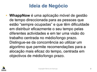 Ideia de Negócio
• WhappNow é uma aplicação móvel de gestão
de tempo direccionada para as pessoas que
estão “sempre ocupadas” e que têm dificuldade
em distribuir eficazmente o seu tempo pelas
diferentes actividades e em ter uma visão do
trabalho centrada no médio/longo prazo.
Distingue-se da concorrência ao utilizar um
algoritmo que permite recomendações para a
alocação mais eficaz do tempo, centrada em
objectivos de médio/longo prazo.
Copyright Fábrica de Startups 2
 