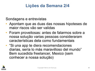 Lições da Semana 2/4
Sondagens e entrevistas
• Apontam que as duas das nossas hipoteses de
maior riscos vão ser validas
• Foram proveitosas: antes de falarmos sobre a
nossa solução varias pessoas consideraram
características dela como fundamentais
• “Si una app te diera recomendaciones
diarias, sería lo más maravilloso del mundo”
Bem sucedida freelancer, Mexico (sem
conhecer a nossa solução)
Copyright Fábrica de Startups 4
 