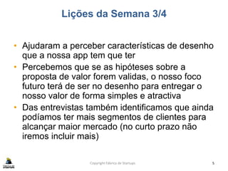 Lições da Semana 3/4
• Ajudaram a perceber características de desenho
que a nossa app tem que ter
• Percebemos que se as hipóteses sobre a
proposta de valor forem validas, o nosso foco
futuro terá de ser no desenho para entregar o
nosso valor de forma simples e atractiva
• Das entrevistas também identificamos que ainda
podíamos ter mais segmentos de clientes para
alcançar maior mercado (no curto prazo não
iremos incluir mais)
Copyright Fábrica de Startups 5
 