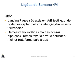 Lições da Semana 4/4
Otros
• Landing Pages são uteis em A/B testing, onde
podemos captar melhor a atenção dos nossos
utilizadores
• Demos como inválida uma das nossas
hipóteses, iremos fazer o pivot e estudar a
melhor plataforma para a app
Copyright Fábrica de Startups 6
 