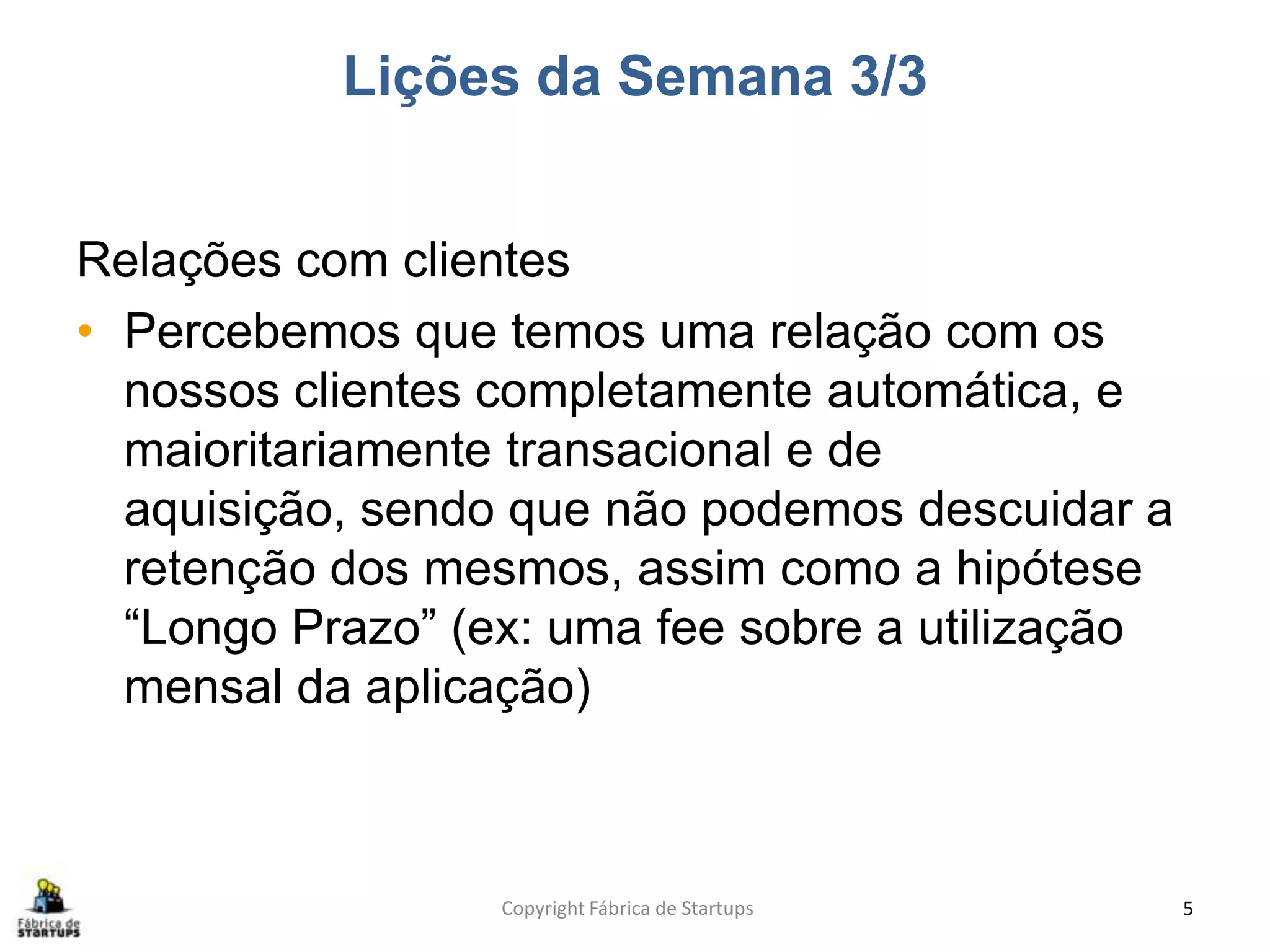 Lições da Semana 3/3
Relações com clientes
• Percebemos que temos uma relação com os
nossos clientes completamente automática, e
maioritariamente transacional e de
aquisição, sendo que não podemos descuidar a
retenção dos mesmos, assim como a hipótese
“Longo Prazo” (ex: uma fee sobre a utilização
mensal da aplicação)
Copyright Fábrica de Startups 5
 