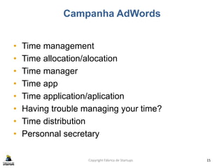 Campanha AdWords
• Time management
• Time allocation/alocation
• Time manager
• Time app
• Time application/aplication
• Having trouble managing your time?
• Time distribution
• Personnal secretary
Copyright Fábrica de Startups 15
 