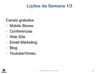 Lições da Semana 1/3
Canais gratuitos
• Mobile Stores
• Conferencias
• Web Site
• Email Marketing
• Blog
• Youtube/Vimeo
Copyright Fábrica de Startups 3
 