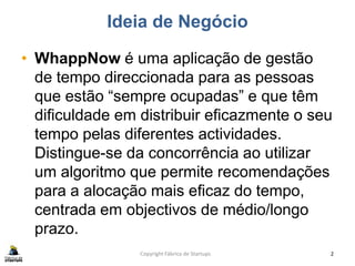 Ideia de Negócio
• WhappNow é uma aplicação de gestão
de tempo direccionada para as pessoas
que estão “sempre ocupadas” e que têm
dificuldade em distribuir eficazmente o seu
tempo pelas diferentes actividades.
Distingue-se da concorrência ao utilizar
um algoritmo que permite recomendações
para a alocação mais eficaz do tempo,
centrada em objectivos de médio/longo
prazo.
Copyright Fábrica de Startups 2
 