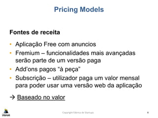 Pricing Models
Fontes de receita
• Aplicação Free com anuncios
• Fremium – funcionalidades mais avançadas
serão parte de um versão paga
• Add’ons pagos “à peça”
• Subscrição – utilizador paga um valor mensal
para poder usar uma versão web da aplicação
 Baseado no valor
Copyright Fábrica de Startups 4
 