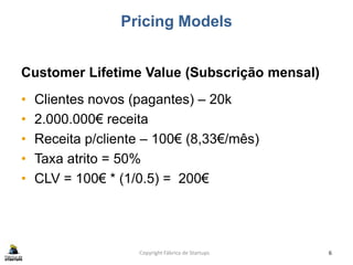 Pricing Models
Customer Lifetime Value (Subscrição mensal)
• Clientes novos (pagantes) – 20k
• 2.000.000€ receita
• Receita p/cliente – 100€ (8,33€/mês)
• Taxa atrito = 50%
• CLV = 100€ * (1/0.5) = 200€
Copyright Fábrica de Startups 6
 