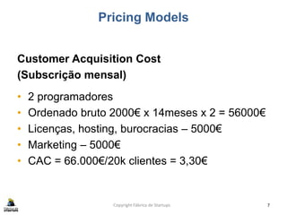 Pricing Models
Customer Acquisition Cost
(Subscrição mensal)
• 2 programadores
• Ordenado bruto 2000€ x 14meses x 2 = 56000€
• Licenças, hosting, burocracias – 5000€
• Marketing – 5000€
• CAC = 66.000€/20k clientes = 3,30€
Copyright Fábrica de Startups 7
 