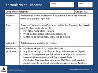 www.fabricadestartups.com Copyright Fábrica de Startups, S.A.
Formulário de Hipótese
Componente:Receitas Código: RS01
Hipotese Acreditamos que os utilizadores irão preferir publicidade invés de
terem de pagar pela aplicação
Teste Fazer um “state-of-the-art” geral das aplicações Play/App Store/Web
apps. Verificar particularmente:
• Play Store / App Store – pricing
• Preço médio aplicações time management
• Existência de publicidade, aceitação da mesma
Validação A/B testing nos modelos de receitas
Resultado
(preliminar)
• Play Store  gratuitas, com publicidade
• App Store  pagas, certificação de qualidade superior (Apple)
• Pessoas dizem preferir publicidade nos surveys, mas acham-na
incomodativa e acabam por deixar a app de lado
• Conclusão: Play Store boa para testar MVP (sem ads), produto
completamente funcional terá mais sucesso comercial AppStore
Formulário de Hipótese
Modelo Versão
 