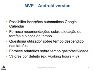 MVP – Android version
• Possibilita inserções automaticas Google
Calendar
• Fornece recomendações sobre alocação de
tarefas a blocos de tempo
• Questiona utilizador sobre tempo despendido
nas tarefas
• Fornece relatórios sobre tempo gasto/actividade
• Valores por defeito (ex: working hours = 8)
Copyright Fábrica de Startups 9
 