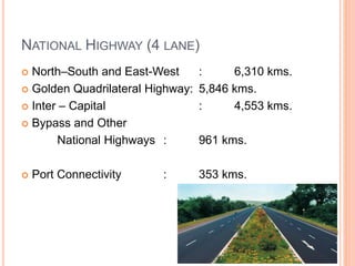 NATIONAL HIGHWAY (4 LANE)
 North–South and East-West : 6,310 kms.
 Golden Quadrilateral Highway: 5,846 kms.
 Inter – Capital : 4,553 kms.
 Bypass and Other
National Highways : 961 kms.
 Port Connectivity : 353 kms.
 