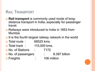 RAIL TRANSPORT
 Rail transport is commonly used mode of long-
distance transport in India, especially for passenger
travel.
 Railways were introduced to India in 1853 from
Mumbai
 It is the fourth largest railway network in the world
 Total route : 68525 kms.
 Total track : 115,000 kms.
 No. of Stations : 7172
 No. of passengers : 8.397 billion
 Freights : 106 million
 