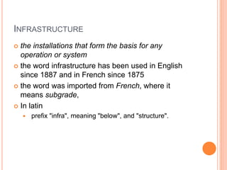 INFRASTRUCTURE
 the installations that form the basis for any
operation or system
 the word infrastructure has been used in English
since 1887 and in French since 1875
 the word was imported from French, where it
means subgrade,
 In latin
 prefix "infra", meaning "below", and "structure".
 