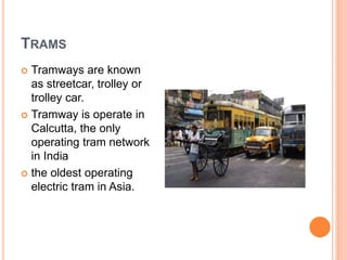 TRAMS
 Tramways are known
as streetcar, trolley or
trolley car.
 Tramway is operate in
Calcutta, the only
operating tram network
in India
 the oldest operating
electric tram in Asia.
 