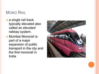 MONO RAIL
 a single rail track
typically elevated also
called an elevated
railway system.
 Mumbai Monorail is
part of a major
expansion of public
transport in the city and
the first monorail in
India
 