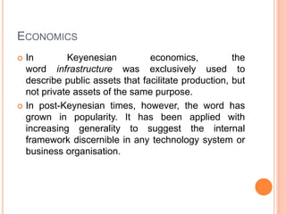 ECONOMICS
 In Keyenesian economics, the
word infrastructure was exclusively used to
describe public assets that facilitate production, but
not private assets of the same purpose.
 In post-Keynesian times, however, the word has
grown in popularity. It has been applied with
increasing generality to suggest the internal
framework discernible in any technology system or
business organisation.
 