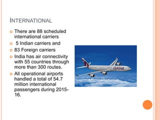 INTERNATIONAL
 There are 88 scheduled
international carriers
 5 Indian carriers and
 83 Foreign carriers
 India has air connectivity
with 55 countries through
more than 300 routes.
 All operational airports
handled a total of 54.7
million international
passengers during 2015-
16.
 