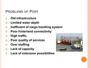 PROBLEMS OF PORT
 Old infrastructure
 Limited water depth
 Inefficient of cargo handling system
 Poor hinterland connectivity
 High traffic
 Poor quality of services
 Over staffing
 Lack of capacity
 Lack of extension possibilities
 