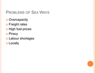 PROBLEMS OF SEA WAYS
 Overcapacity
 Freight rates
 High fuel prices
 Piracy
 Labour shortages
 Locally
 