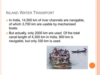 INLAND WATER TRANSPORT
 In India, 14,500 km of river channels are navigable,
of which 3,700 km are usable by mechanised
boats.
 But actually, only 2000 km are used. Of the total
canal length of 4,300 km in India, 900 km is
navigable, but only 330 km is used.
 